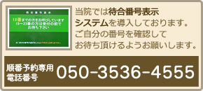 当院では待合番号表示システムを導入しております。ご自分の番号を確認してお待ち頂けるようお願いします。順番予約専用電話番号…050-3536-4555